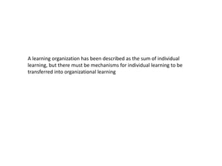A learning organization has been described as the sum of individual
learning, but there must be mechanisms for individual learning to be
transferred into organizational learning
 