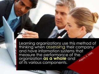 Learning organizations use this method of
thinking when assessing their company
and have information systems that
measure the performance of the
organization as a whole and
of its various components.
 
