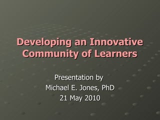 Developing an Innovative Community of Learners Presentation by  Michael E. Jones, PhD 21 May 2010 