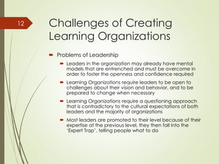 Challenges of Creating
Learning Organizations
 Problems of Leadership
 Leaders in the organization may already have mental
models that are entrenched and must be overcome in
order to foster the openness and confidence required
 Learning Organizations require leaders to be open to
challenges about their vision and behavior, and to be
prepared to change when necessary
 Learning Organizations require a questioning approach
that is contradictory to the cultural expectations of both
leaders and the majority of organizations
 Most leaders are promoted to their level because of their
expertise at the previous level, they then fall into the
‘Expert Trap’, telling people what to do
12
 