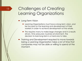 Challenges of Creating
Learning Organizations
 Long-Term Vision
 Learning Organizations must have a long-term vision, and
be focused on the learning and development of their
workers in order to achieve development of the whole.
 This requires many to make large changes and in a results
driven, time pressured, business environment, the
decision to look long-term is a hard one to take.
 Training and Development required to move towards
being a Learning Organization takes a lot of time that
companies may not be able or willing to spend at the
moment.
13
 