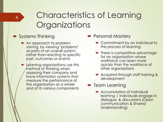 Characteristics of Learning
Organizations
 Systems Thinking
 An approach to problem
solving, by viewing "problems"
as parts of an overall system,
rather than reacting to specific
part, outcomes or events
 Learning organizations use this
method of thinking when
assessing their company and
have information systems that
measure the performance of
the organization as a whole
and of its various components
 Personal Mastery
 Commitment by an individual to
the process of learning
 There is competitive advantage
for an organization whose
workforce can learn more
quickly than the workforce of
other organizations
 Acquired through staff training &
development
 Team Learning
 Accumulation of individual
learning | Individuals engage in
dialogue, & discussions (Open
communication & Shared
Understanding)
4
 