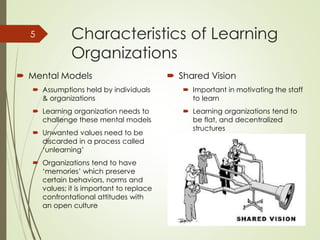 Characteristics of Learning
Organizations
 Mental Models
 Assumptions held by individuals
& organizations
 Learning organization needs to
challenge these mental models
 Unwanted values need to be
discarded in a process called
‘unlearning’
 Organizations tend to have
‘memories’ which preserve
certain behaviors, norms and
values; it is important to replace
confrontational attitudes with
an open culture
 Shared Vision
 Important in motivating the staff
to learn
 Learning organizations tend to
be flat, and decentralized
structures
January
30, 2015
5
 