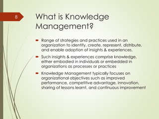 What is Knowledge
Management?
 Range of strategies and practices used in an
organization to identify, create, represent, distribute,
and enable adoption of insights & experiences.
 Such insights & experiences comprise knowledge,
either embodied in individuals or embedded in
organizations as processes or practices
 Knowledge Management typically focuses on
organizational objectives such as improved
performance, competitive advantage, innovation,
sharing of lessons learnt, and continuous improvement
8
 
