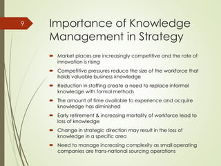 Importance of Knowledge
Management in Strategy
 Market places are increasingly competitive and the rate of
innovation is rising
 Competitive pressures reduce the size of the workforce that
holds valuable business knowledge
 Reduction in staffing create a need to replace informal
knowledge with formal methods
 The amount of time available to experience and acquire
knowledge has diminished
 Early retirement & increasing mortality of workforce lead to
loss of knowledge
 Change in strategic direction may result in the loss of
knowledge in a specific area
 Need to manage increasing complexity as small operating
companies are trans-national sourcing operations
9
 