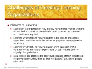 Challenges of Creating Learning
     Organizations
        Problems of Leadership
             Leaders in the organization may already have mental models that are
              entrenched and must be overcome in order to foster the openness
              and confidence required
             Learning Organizations require leaders to be open to challenges
              about their vision and behavior, and to be prepared to change when
              necessary
             Learning Organizations require a questioning approach that is
              contradictory to the cultural expectations of both leaders and the
              majority of organizations
             Most leaders are promoted to their level because of their expertise at
              the previous level, they then fall into the ‘Expert Trap’, telling people
              what to do
12
RIMS, Bangalore | PGDM 2nd Year, Strategic Management                              April 24, 2012
 