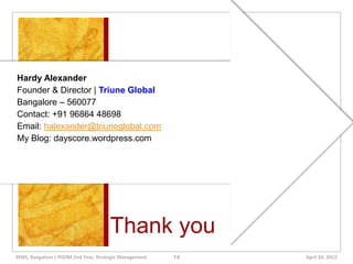 Hardy Alexander
Founder & Director | Triune Global
Bangalore – 560077
Contact: +91 96864 48698
Email: halexander@triuneglobal.com
My Blog: dayscore.wordpress.com




                                      Thank you
RIMS, Bangalore | PGDM 2nd Year, Strategic Management   14   April 24, 2012
 