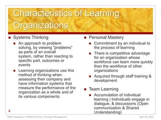 Characteristics of Learning
     Organizations
    Systems Thinking                                      Personal Mastery
        An approach to problem                                Commitment by an individual to
         solving, by viewing "problems"                         the process of learning
         as parts of an overall                                There is competitive advantage
         system, rather than reacting to                        for an organization whose
         specific part, outcomes or                             workforce can learn more quickly
         events                                                 than the workforce of other
        Learning organizations use this                        organizations
         method of thinking when                               Acquired through staff training &
         assessing their company and                            development
         have information systems that
         measure the performance of the                    Team Learning
         organization as a whole and of
         its various components                                Accumulation of individual
                                                                learning | Individuals engage in
                                                                dialogue, & discussions (Open
                                                                communication & Shared
4                                                               Understanding)
RIMS, Bangalore | PGDM 2nd Year, Strategic Management                                     April 24, 2012
 