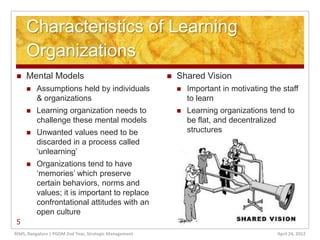 Characteristics of Learning
     Organizations
    Mental Models                                         Shared Vision
        Assumptions held by individuals                       Important in motivating the staff
         & organizations                                        to learn
        Learning organization needs to                        Learning organizations tend to
         challenge these mental models                          be flat, and decentralized
        Unwanted values need to be                             structures
         discarded in a process called
         ‘unlearning’
        Organizations tend to have
         ‘memories’ which preserve
         certain behaviors, norms and
         values; it is important to replace
         confrontational attitudes with an
         open culture
5
RIMS, Bangalore | PGDM 2nd Year, Strategic Management                                     April 24, 2012
 