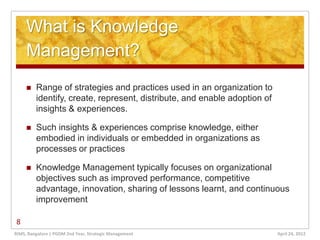 What is Knowledge
     Management?
        Range of strategies and practices used in an organization to
         identify, create, represent, distribute, and enable adoption of
         insights & experiences.

        Such insights & experiences comprise knowledge, either
         embodied in individuals or embedded in organizations as
         processes or practices

        Knowledge Management typically focuses on organizational
         objectives such as improved performance, competitive
         advantage, innovation, sharing of lessons learnt, and continuous
         improvement

8
RIMS, Bangalore | PGDM 2nd Year, Strategic Management                      April 24, 2012
 
