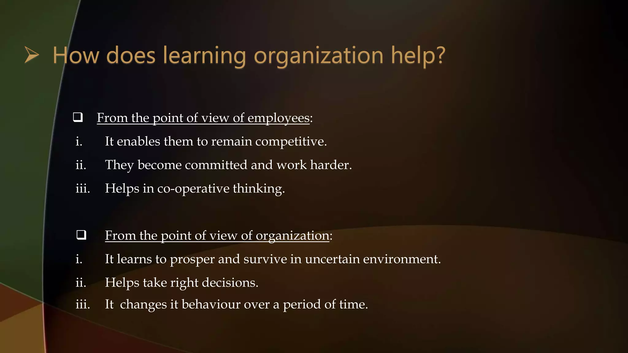  From the point of view of employees:
i. It enables them to remain competitive.
ii. They become committed and work harder.
iii. Helps in co-operative thinking.
 From the point of view of organization:
i. It learns to prosper and survive in uncertain environment.
ii. Helps take right decisions.
iii. It changes it behaviour over a period of time.
 