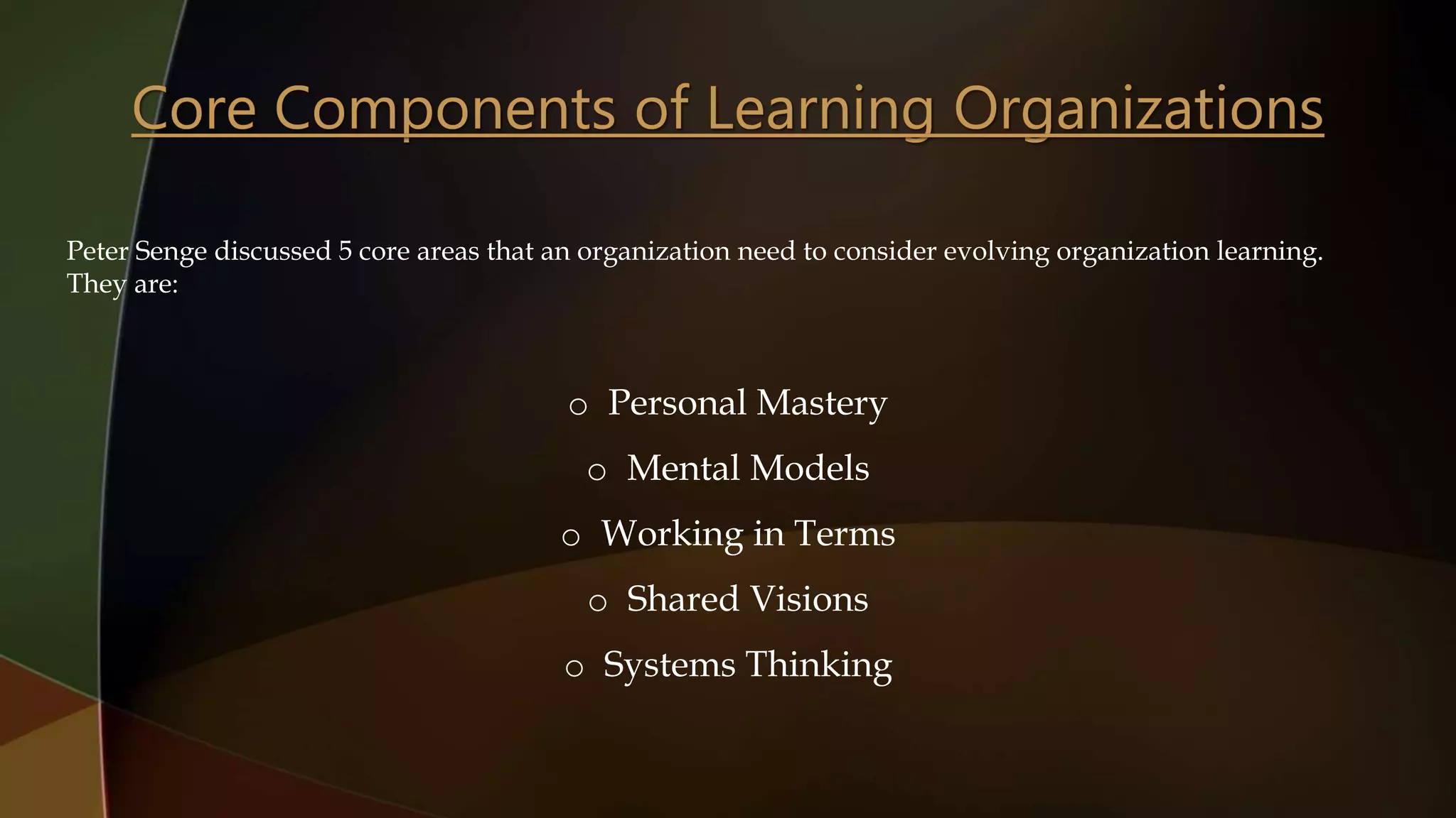 Peter Senge discussed 5 core areas that an organization need to consider evolving organization learning.
They are:
o Personal Mastery
o Mental Models
o Working in Terms
o Shared Visions
o Systems Thinking
 
