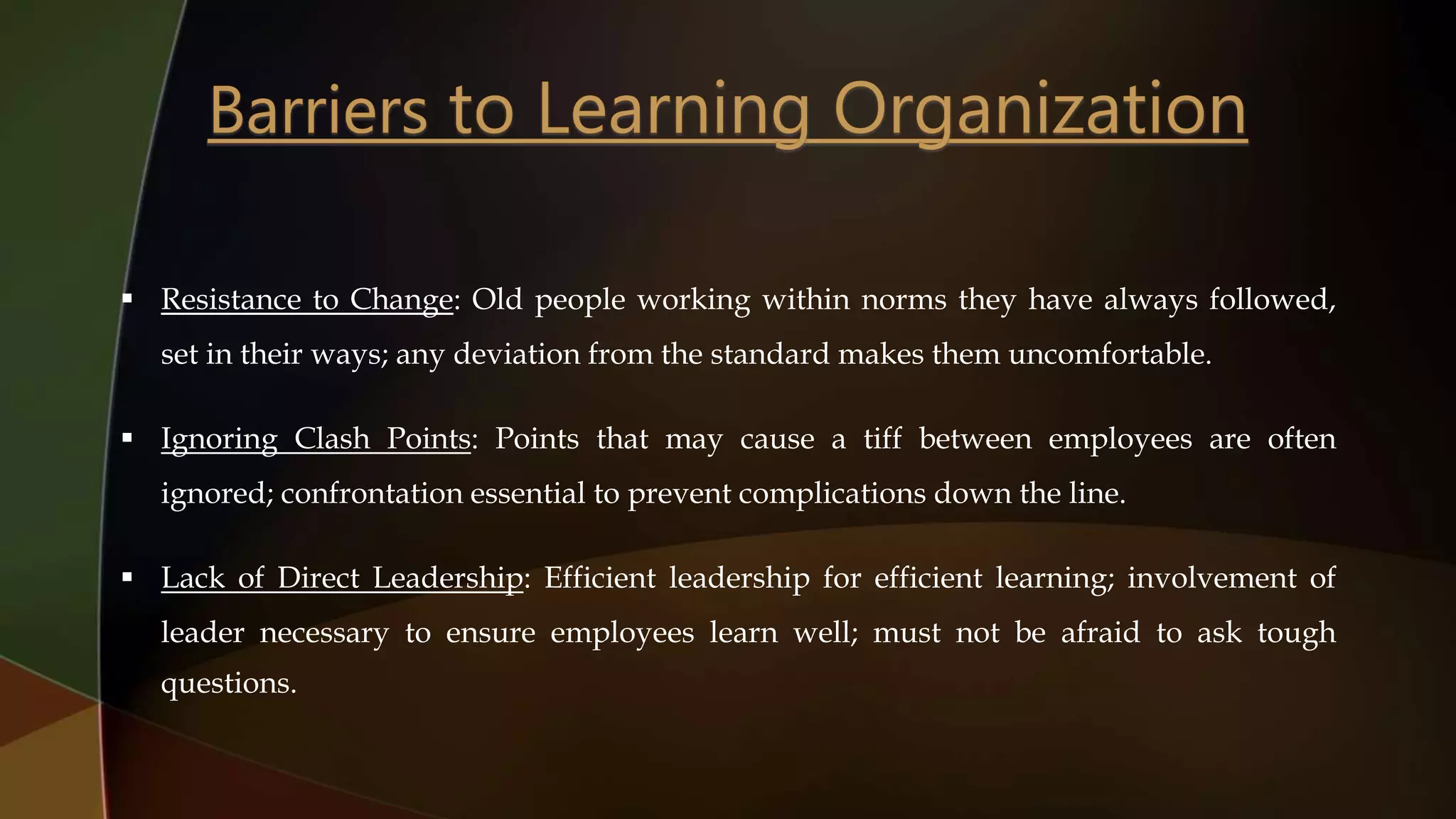  Resistance to Change: Old people working within norms they have always followed,
set in their ways; any deviation from the standard makes them uncomfortable.
 Ignoring Clash Points: Points that may cause a tiff between employees are often
ignored; confrontation essential to prevent complications down the line.
 Lack of Direct Leadership: Efficient leadership for efficient learning; involvement of
leader necessary to ensure employees learn well; must not be afraid to ask tough
questions.
 