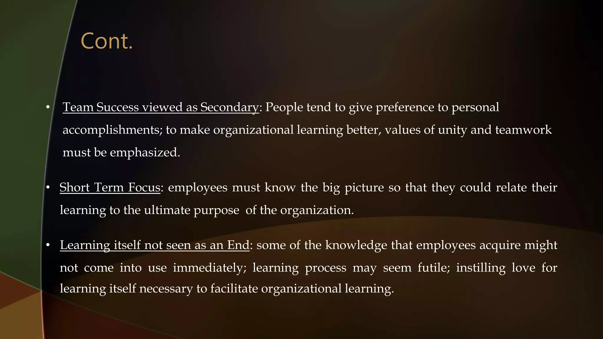 • Team Success viewed as Secondary: People tend to give preference to personal
accomplishments; to make organizational learning better, values of unity and teamwork
must be emphasized.
• Short Term Focus: employees must know the big picture so that they could relate their
learning to the ultimate purpose of the organization.
• Learning itself not seen as an End: some of the knowledge that employees acquire might
not come into use immediately; learning process may seem futile; instilling love for
learning itself necessary to facilitate organizational learning.
Cont..
 