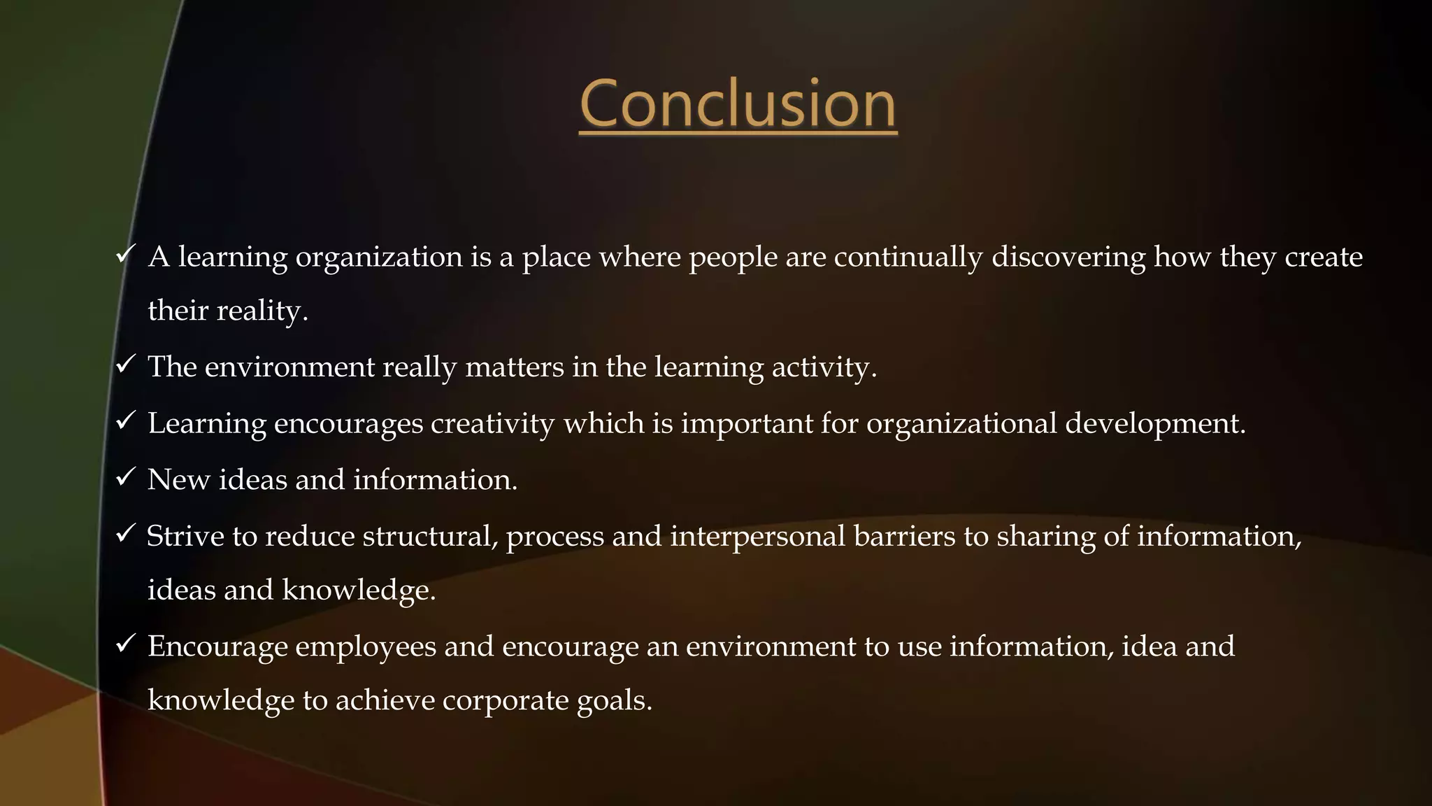  A learning organization is a place where people are continually discovering how they create
their reality.
 The environment really matters in the learning activity.
 Learning encourages creativity which is important for organizational development.
 New ideas and information.
 Strive to reduce structural, process and interpersonal barriers to sharing of information,
ideas and knowledge.
 Encourage employees and encourage an environment to use information, idea and
knowledge to achieve corporate goals.
 