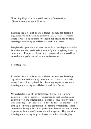 "Learning Organizations and Learning Communities"
Please respond to the following:
Examine the similarities and differences between learning
organizations and learning communities. Create a scenario
where it would be optimal for a learning organization and a
learning community to collaborate and join forces.
Imagine that you are a teacher leader in a learning community.
Describe the size and environment of your imaginary learning
community. Propose at least three reasons why you could be
considered a problem solver and an innovator.
Peer Response-
Examine the similarities and differences between learning
organizations and learning communities. Create a scenario
where it would be optimal for a learning organization and a
learning community to collaborate and join forces.
My understanding of the differences between a learning
community and a learning organization is that in a learning
community is the interaction of groups of students or people
who work together academically face to face, or electronically.
Unlike a learning organization, a learning community is not
considered being a formal organization, instead the curriculum
happens to be more of a restructured program. The use of a
learning community helps to increase student learning by
 