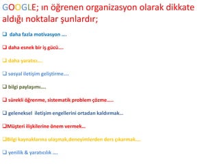 GOOGLE; ın öğrenen organizasyon olarak dikkate 
aldığı noktalar şunlardır; 
 daha fazla motivasyon …. 
 daha esnek bir iş gücü…. 
 daha yaratıcı…. 
 sosyal iletişim geliştirme…. 
 bilgi paylaşımı…. 
 sürekli öğrenme, sistematik problem çözme….. 
 geleneksel iletişim engellerini ortadan kaldırmak… 
Müşteri ilişkilerine önem vermek… 
Bilgi kaynaklarına ulaşmak,deneyimlerden ders çıkarmak…. 
 yenilik & yaratıcılık …. 
 
