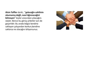 Alvin Toffler derki; "geleceğin cahilinin 
okumamış değil, nasıl öğreneceğini 
bilmeyen” kişiler arasından çıkacağını 
söyler. Bence bu görüş şirketler için de 
geçerlidir. Bu arada bilgiyi kendine 
saklayan çalışandan korkun,kendine 
saklarsa ne olacağını biliyorsunuz. 
 