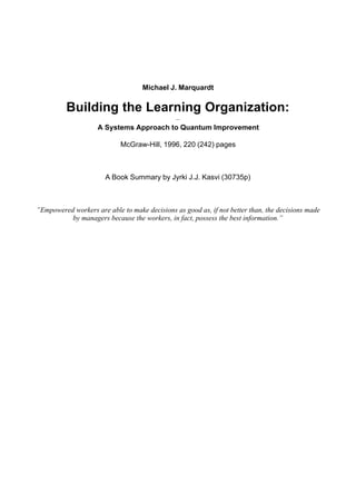 Michael J. Marquardt
Building the Learning Organization:
–
A Systems Approach to Quantum Improvement
McGraw-Hill, 1996, 220 (242) pages
A Book Summary by Jyrki J.J. Kasvi (30735p)
”Empowered workers are able to make decisions as good as, if not better than, the decisions made
by managers because the workers, in fact, possess the best information.”
 