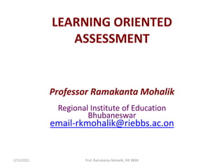 LEARNING ORIENTED
ASSESSMENT
Professor Ramakanta Mohalik
Regional Institute of Education
Bhubaneswar
email-rkmohalik@riebbs.ac.on
2/13/2021 Prof. Ramakanta Mohalik, RIE BBSR
 