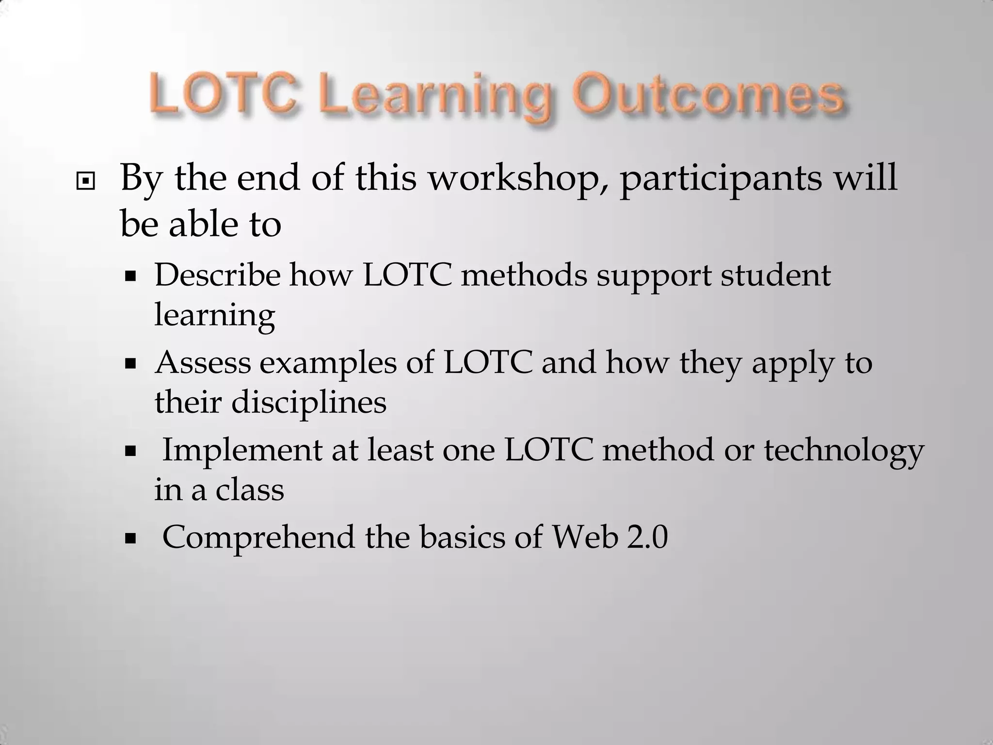LOTC Learning OutcomesBy the end of this workshop, participants will be able toDescribe how LOTC methods support student learning Assess examples of LOTC and how they apply to their disciplines Implement at least one LOTC method or technology in a class Comprehend the basics of Web 2.0
