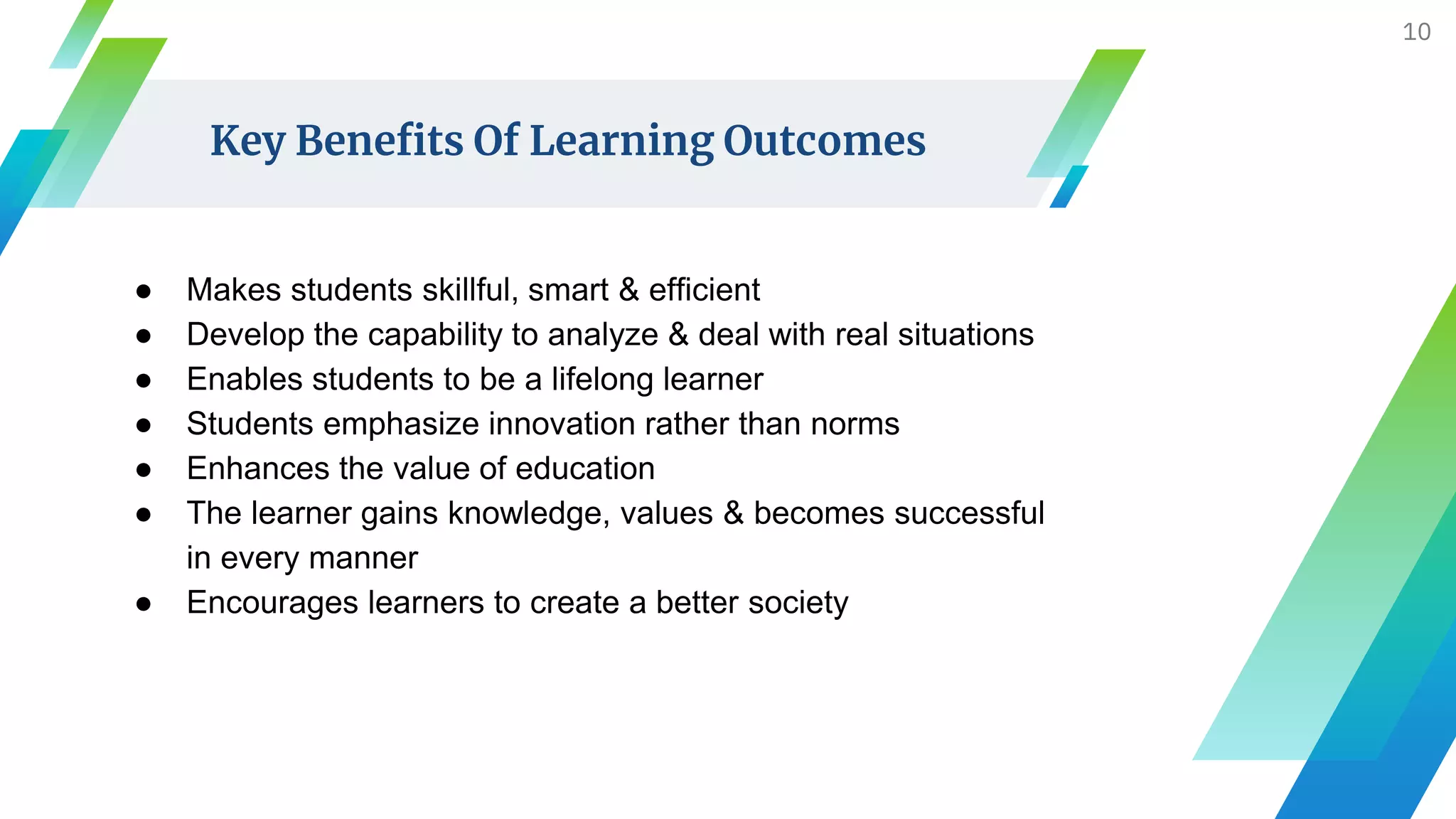 Key Benefits Of Learning Outcomes
10
● Makes students skillful, smart & efficient
● Develop the capability to analyze & deal with real situations
● Enables students to be a lifelong learner
● Students emphasize innovation rather than norms
● Enhances the value of education
● The learner gains knowledge, values & becomes successful
in every manner
● Encourages learners to create a better society
 