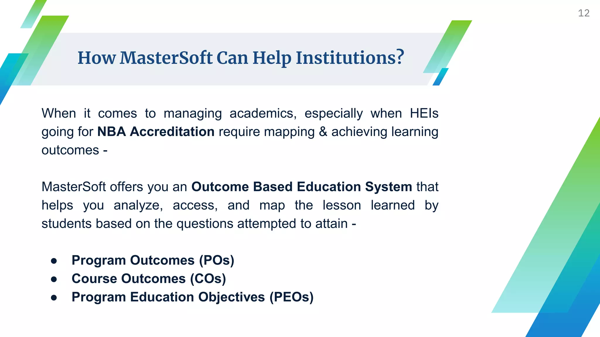 When it comes to managing academics, especially when HEIs
going for NBA Accreditation require mapping & achieving learning
outcomes -
MasterSoft offers you an Outcome Based Education System that
helps you analyze, access, and map the lesson learned by
students based on the questions attempted to attain -
● Program Outcomes (POs)
● Course Outcomes (COs)
● Program Education Objectives (PEOs)
12
How MasterSoft Can Help Institutions?
 