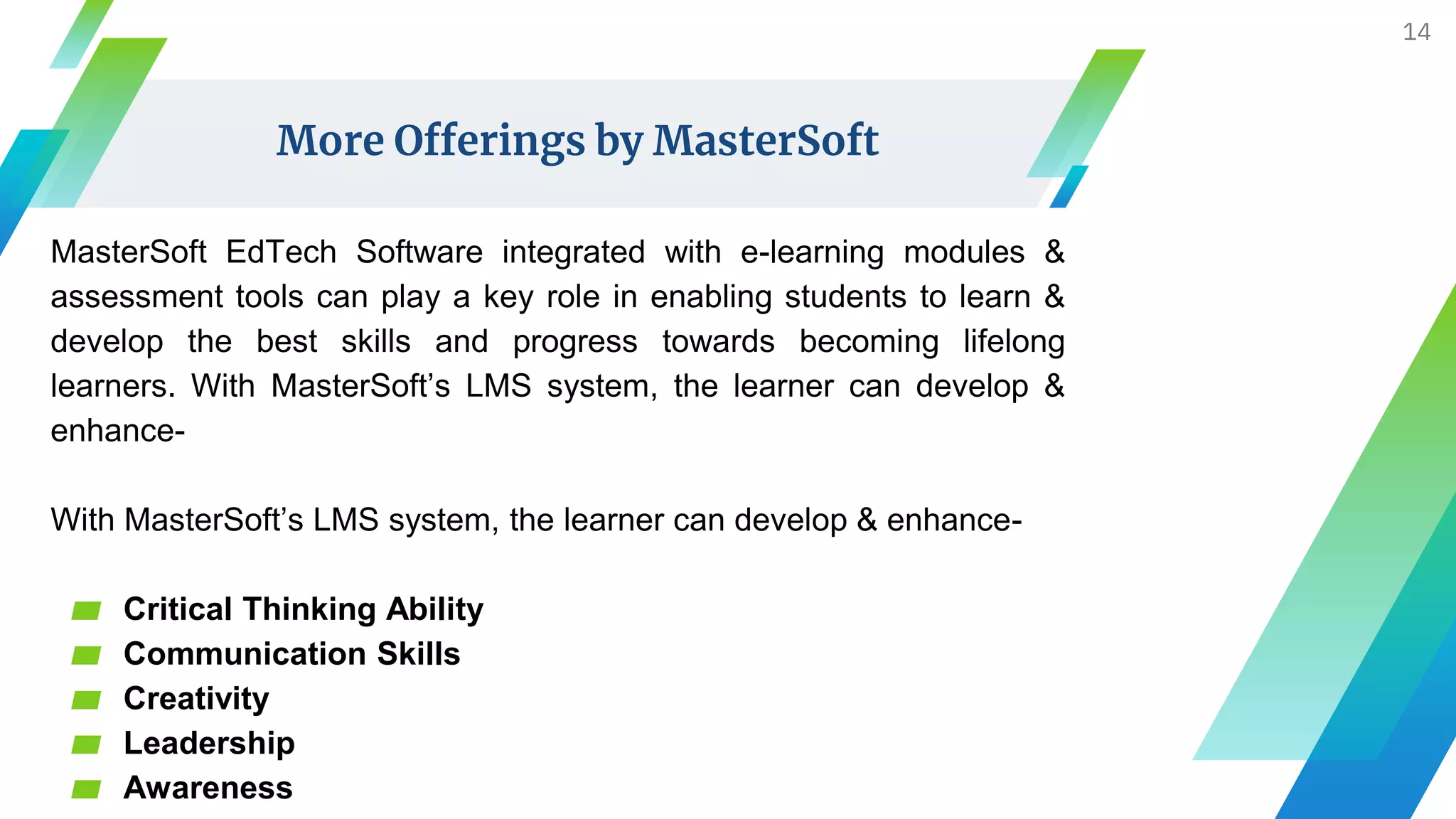 More Offerings by MasterSoft
MasterSoft EdTech Software integrated with e-learning modules &
assessment tools can play a key role in enabling students to learn &
develop the best skills and progress towards becoming lifelong
learners. With MasterSoft’s LMS system, the learner can develop &
enhance-
With MasterSoft’s LMS system, the learner can develop & enhance-
▰ Critical Thinking Ability
▰ Communication Skills
▰ Creativity
▰ Leadership
▰ Awareness
14
 