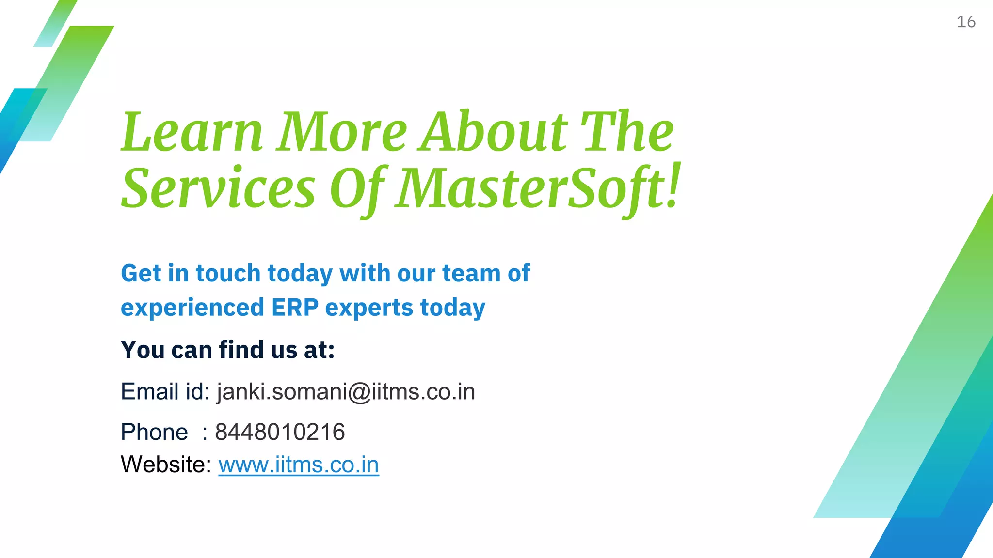 Learn More About The
Services Of MasterSoft!
Get in touch today with our team of
experienced ERP experts today
You can find us at:
Email id: janki.somani@iitms.co.in
Phone : 8448010216
Website: www.iitms.co.in
16
 
