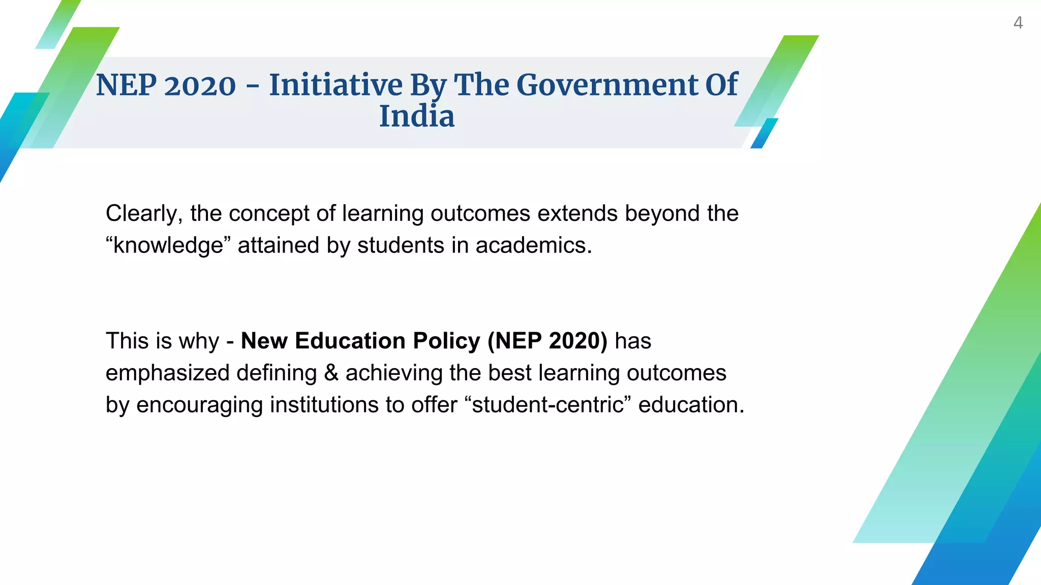 NEP 2020 - Initiative By The Government Of
India
Clearly, the concept of learning outcomes extends beyond the
“knowledge” attained by students in academics.
This is why - New Education Policy (NEP 2020) has
emphasized defining & achieving the best learning outcomes
by encouraging institutions to offer “student-centric” education.
4
 