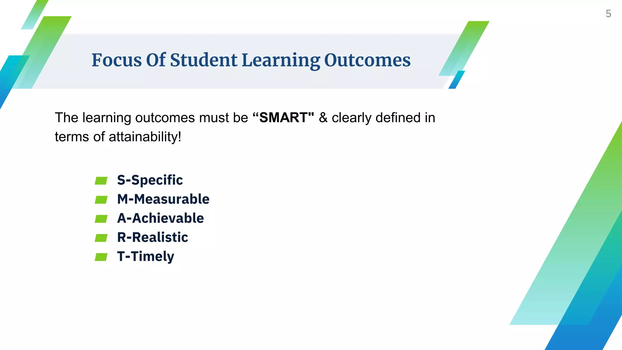 Focus Of Student Learning Outcomes
The learning outcomes must be “SMART" & clearly defined in
terms of attainability!
▰ S-Specific
▰ M-Measurable
▰ A-Achievable
▰ R-Realistic
▰ T-Timely
5
 