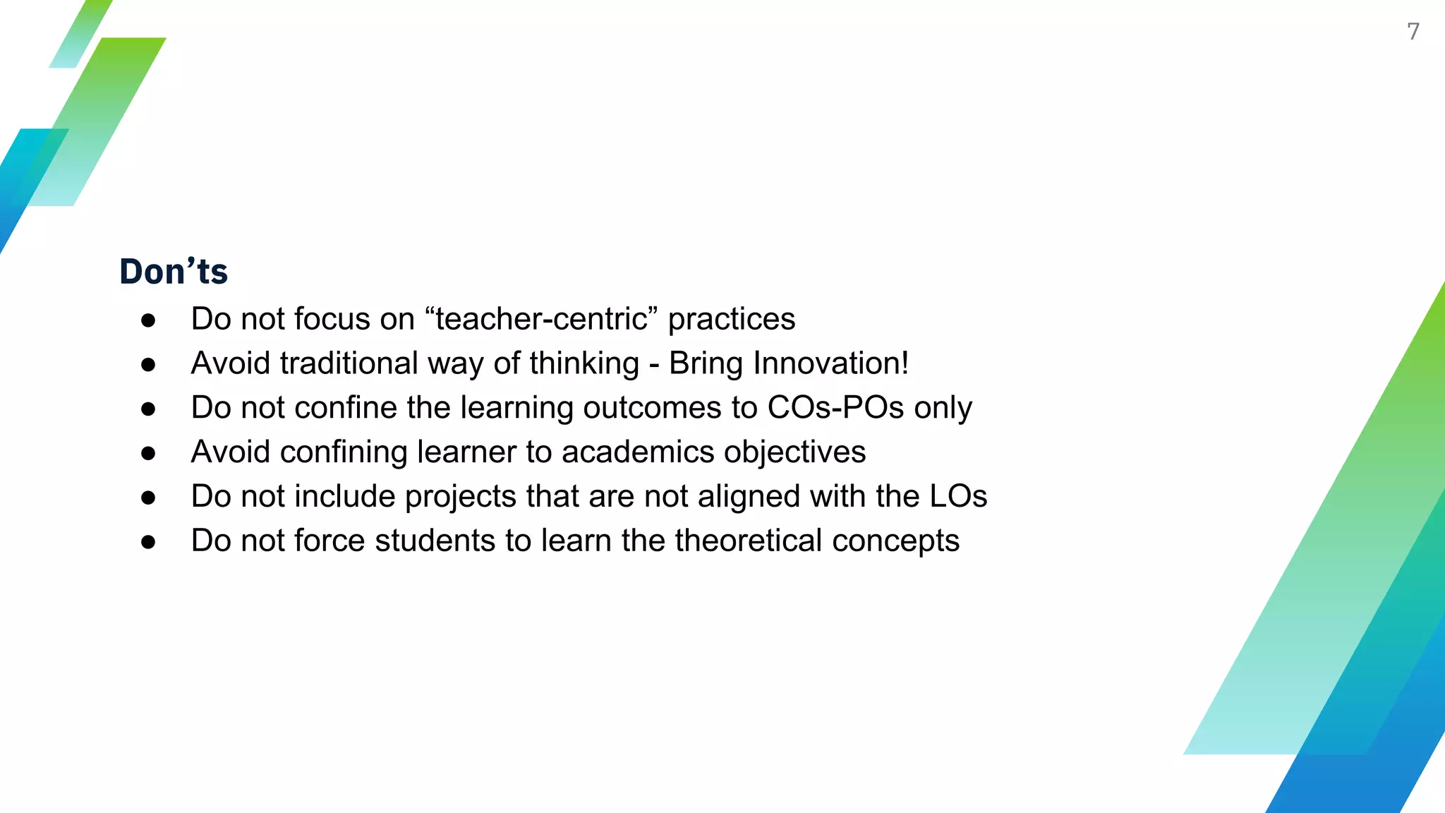 7
Don’ts
● Do not focus on “teacher-centric” practices
● Avoid traditional way of thinking - Bring Innovation!
● Do not confine the learning outcomes to COs-POs only
● Avoid confining learner to academics objectives
● Do not include projects that are not aligned with the LOs
● Do not force students to learn the theoretical concepts
 
