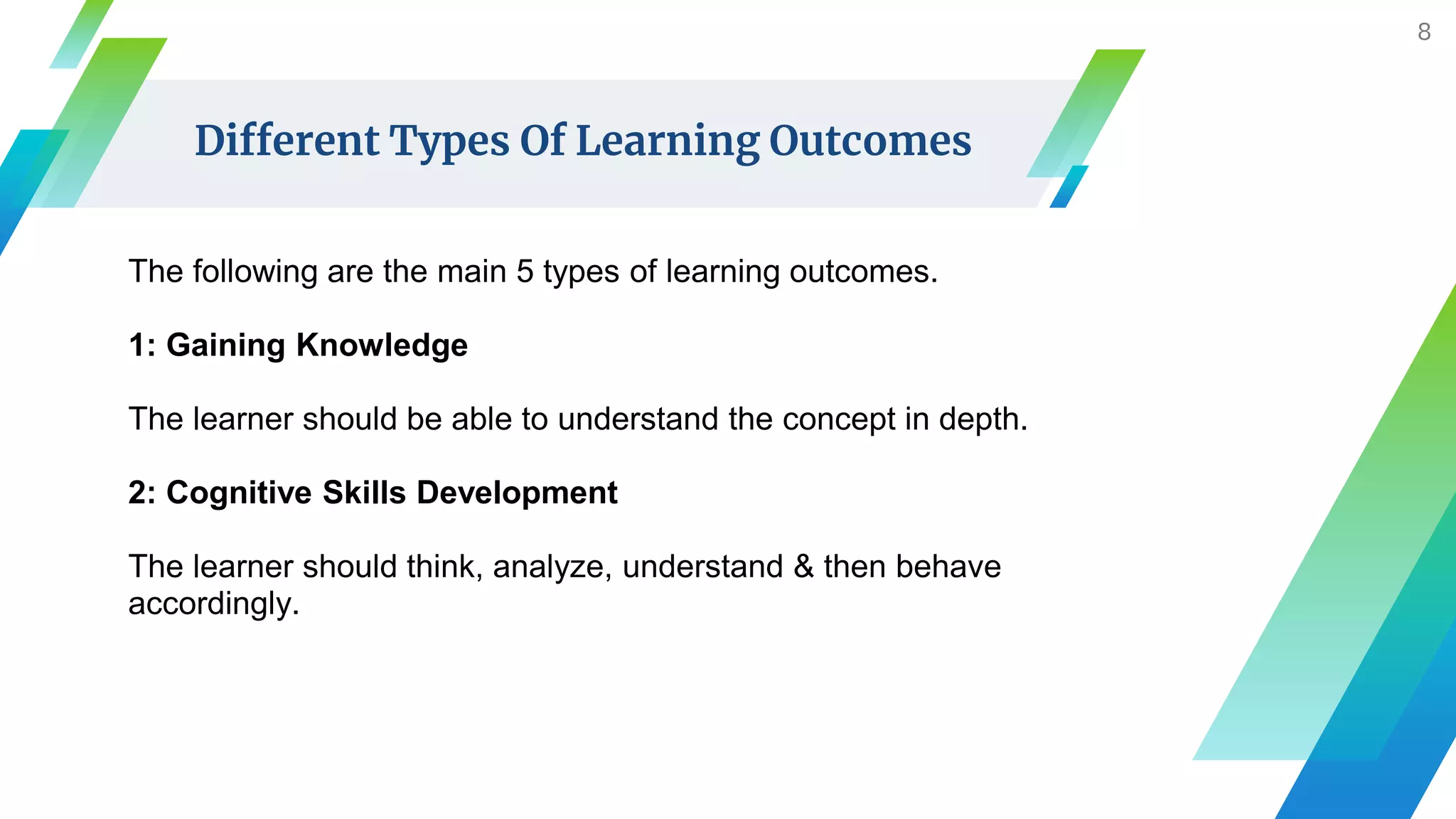 Different Types Of Learning Outcomes
The following are the main 5 types of learning outcomes.
1: Gaining Knowledge
The learner should be able to understand the concept in depth.
2: Cognitive Skills Development
The learner should think, analyze, understand & then behave
accordingly.
8
 