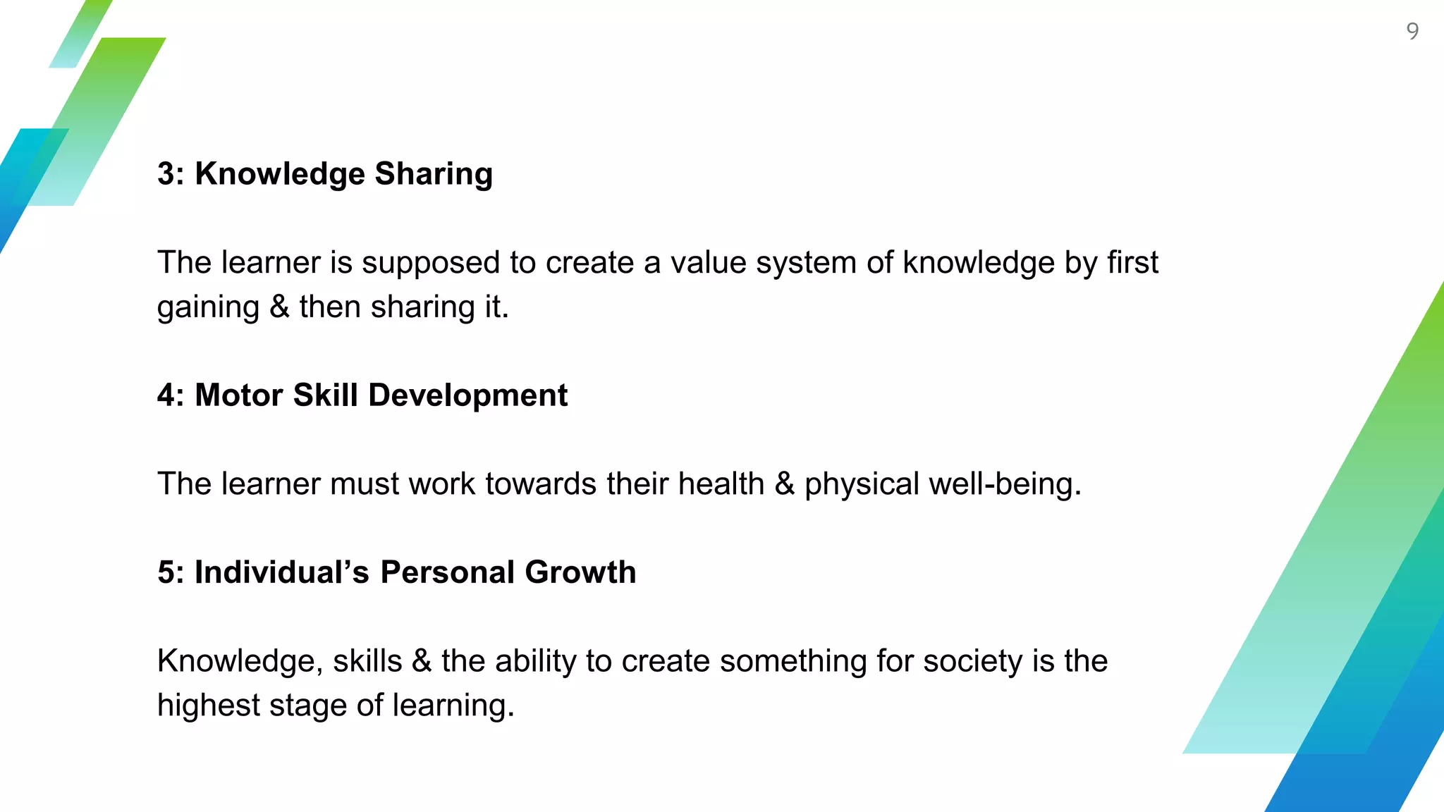 9
3: Knowledge Sharing
The learner is supposed to create a value system of knowledge by first
gaining & then sharing it.
4: Motor Skill Development
The learner must work towards their health & physical well-being.
5: Individual’s Personal Growth
Knowledge, skills & the ability to create something for society is the
highest stage of learning.
 