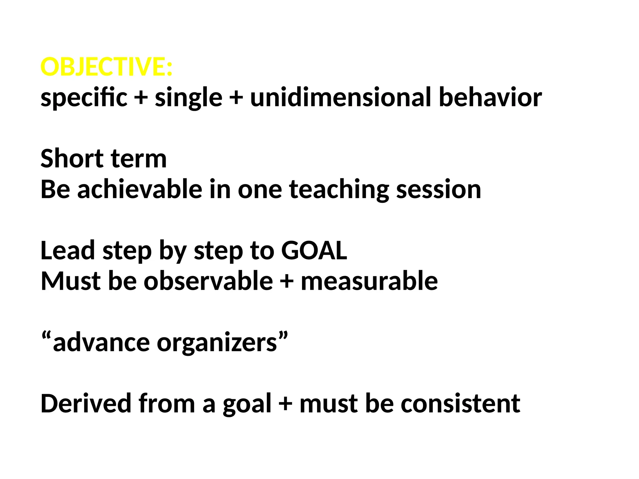 OBJECTIVE:
specific + single + unidimensional behavior
Short term
Be achievable in one teaching session
Lead step by step to GOAL
Must be observable + measurable
“advance organizers”
Derived from a goal + must be consistent
 