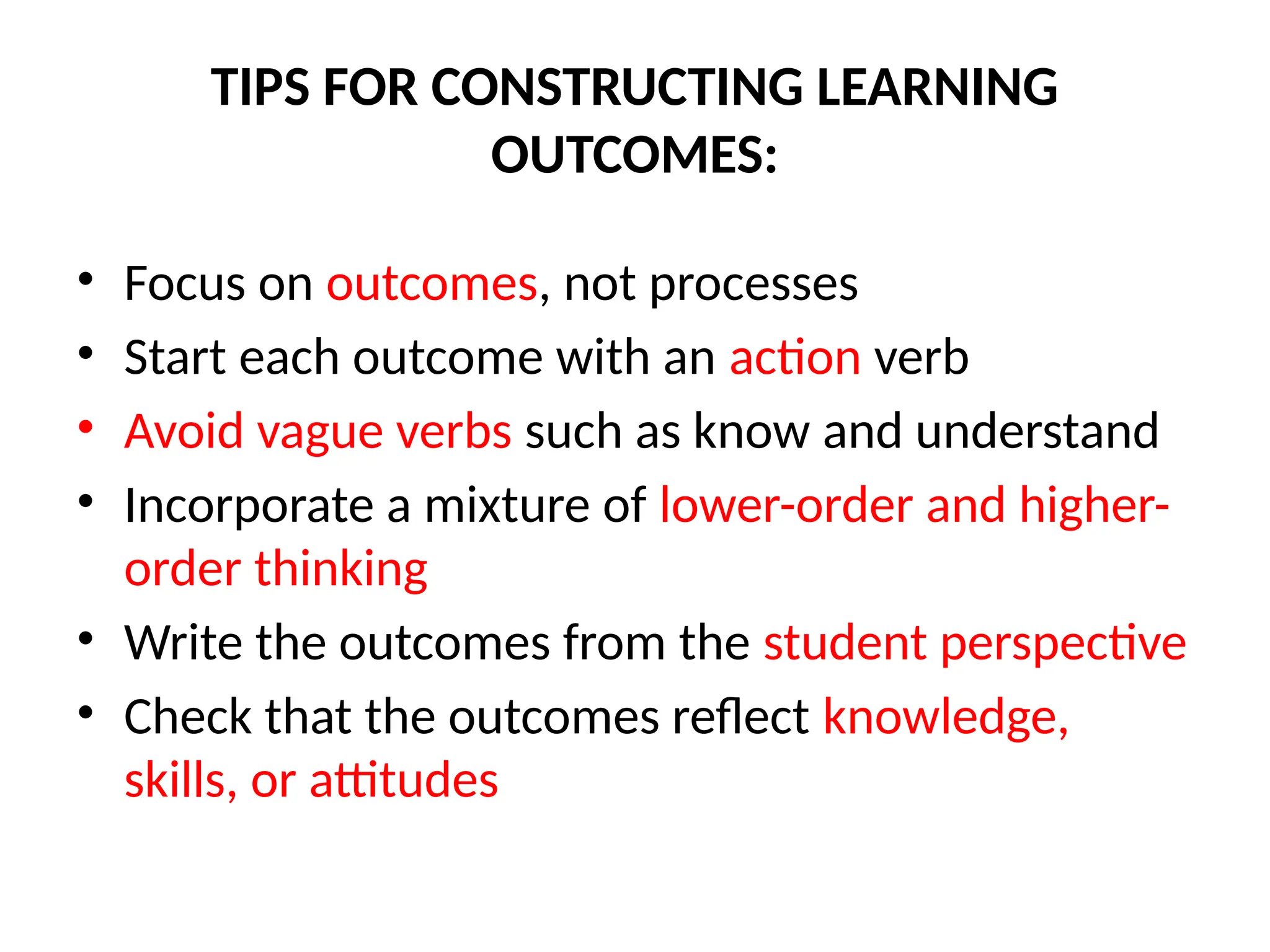 TIPS FOR CONSTRUCTING LEARNING
OUTCOMES:
• Focus on outcomes, not processes
• Start each outcome with an action verb
• Avoid vague verbs such as know and understand
• Incorporate a mixture of lower-order and higher-
order thinking
• Write the outcomes from the student perspective
• Check that the outcomes reflect knowledge,
skills, or attitudes
 