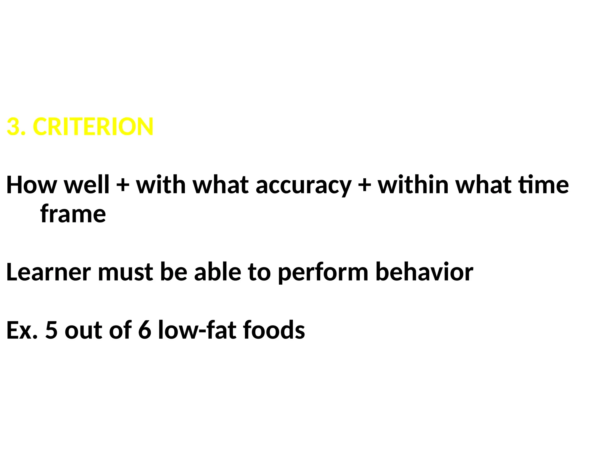 3. CRITERION
How well + with what accuracy + within what time
frame
Learner must be able to perform behavior
Ex. 5 out of 6 low-fat foods
 