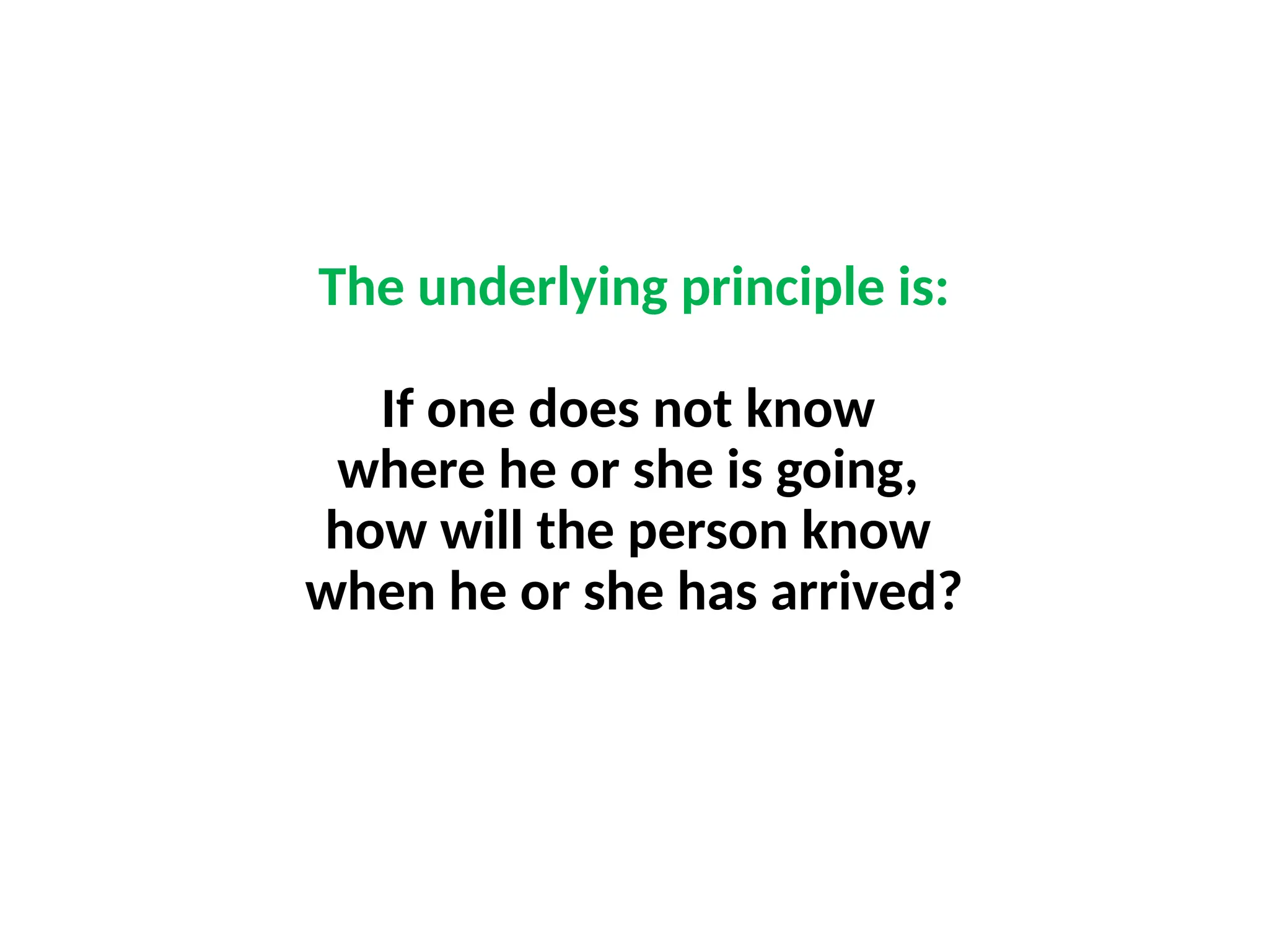 The underlying principle is:
If one does not know
where he or she is going,
how will the person know
when he or she has arrived?
 