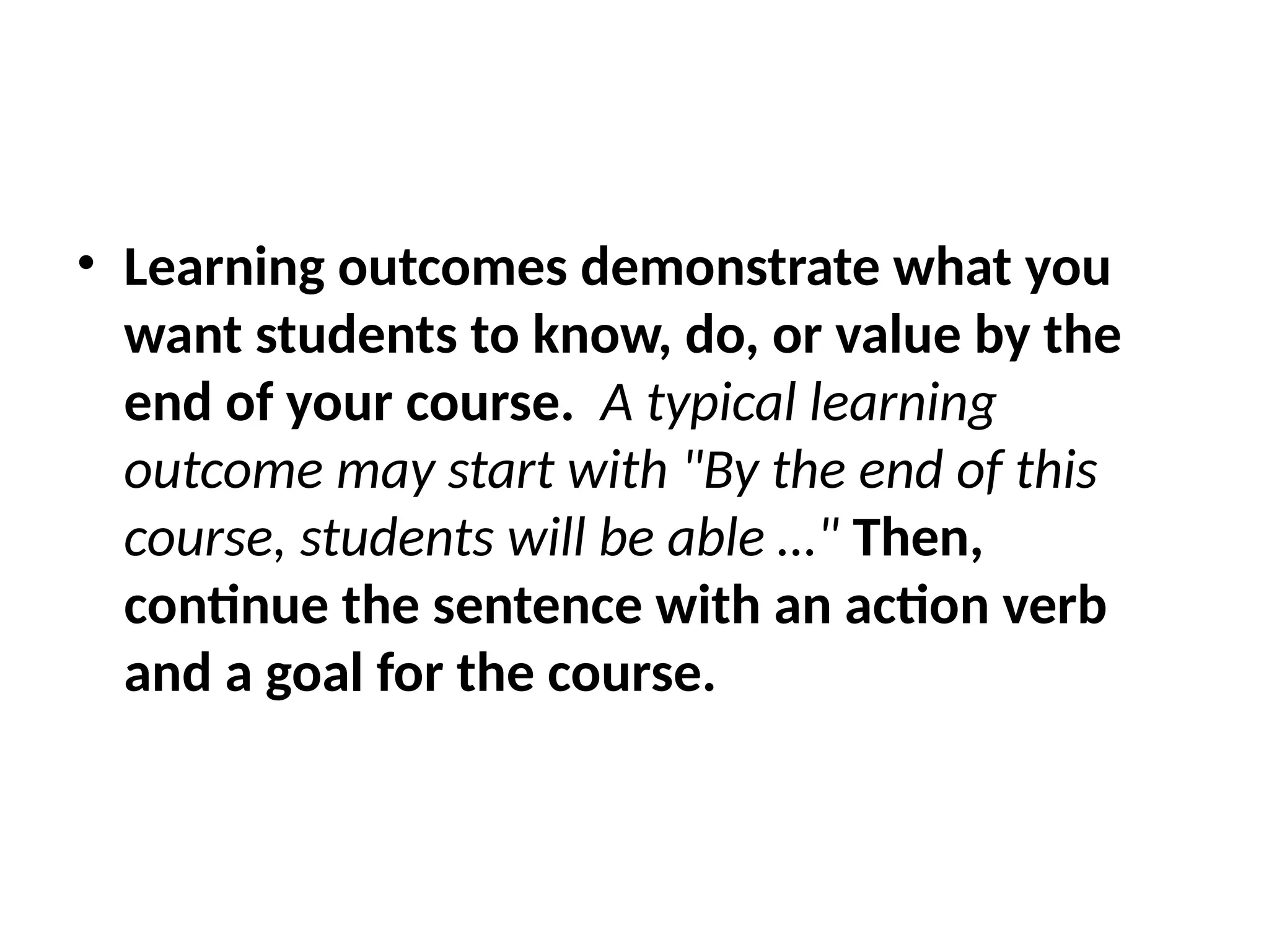 • Learning outcomes demonstrate what you
want students to know, do, or value by the
end of your course. A typical learning
outcome may start with "By the end of this
course, students will be able …" Then,
continue the sentence with an action verb
and a goal for the course.
 