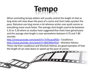 When controlling tempo editors will usually control the length of shot as
long shots will slow down the pace of a scene and short takes quicken the
pace. Romance use long scenes a lot whereas action uses quick scenes as
everything move much faster. The average shot length used to be between
5.15 or 5.20 where as studies have suggested that shots have gained pace
and the average shot length is now somewhere between 4.75 and 7.80
seconds.
http://www.youtube.com/watch?v=7vThuwa5RZU - Casablanca
http://www.youtube.com/watch?v=BGCMfprPJoA – Sherlock Holmes
These clip from casablanca and Sherlock Holmes are good examples of how
the length of can slow down or speed up the pace of scenes
 
