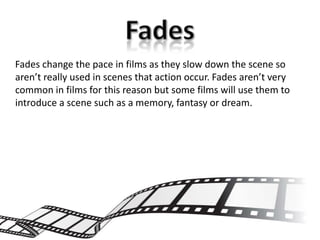 Fades change the pace in films as they slow down the scene so
aren’t really used in scenes that action occur. Fades aren’t very
common in films for this reason but some films will use them to
introduce a scene such as a memory, fantasy or dream.
 