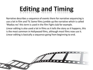 Narrative describes a sequence of events there for narrative sequencing is
use a lot in film and TV. Some films jumble up the narrative which is called
‘Madias res’ this term is used in the film Fight club for example.
Linear editing is also used a lot in films as it tells the story as it happens, this
is the most common in Hollywood films, although most films now use it.
Linear editing is basically a sequence going from beginning to end.
 