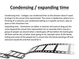 Condensing time - Collages use condensed time as the director doesn’t want
to drag it to the actual time represented. The scene in Spiderman where he is
thinking of a costume uses condensed editing as it speeds up hours, days or
years in the characters live.
Expanding time – Sometimes an editor or director will want to drag out the
scene beyond the actual time represented, for an example there may be a
group of people sat around when a bomb goes off but before the bomb goes
off there will be lots of other shots going on for example some of the bomb
ticking and some of the people but in actual time the bomb would go off and
everyone would die and that would be it.
 
