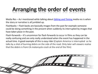 Media Res – As I mentioned while talking about Editing and Timing media res is when
the story or narrative is all jumbled up.
Flashbacks – Flash backs are basically images from the past for example someone
could be doing something in the present when suddenly its interrupted by images that
have taken place in the past.
Flash-forwards – It’s uncommon for flash forwards to occur in films as they can be
really confusing and are only really understood when the event has happened in the
actual time. A good example of this is easy rider (Captain America is interrupted as he
talks by a shot of burning debris on the side of the road. Only later will viewers realise
that the debris is from CA motorcycle crash at the end of the film)
 