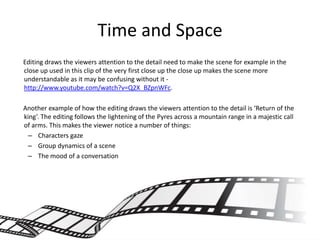 Time and Space
Editing draws the viewers attention to the detail need to make the scene for example in the
close up used in this clip of the very first close up the close up makes the scene more
understandable as it may be confusing without it -
http://www.youtube.com/watch?v=Q2X_BZpnWFc.

Another example of how the editing draws the viewers attention to the detail is ‘Return of the
king’. The editing follows the lightening of the Pyres across a mountain range in a majestic call
of arms. This makes the viewer notice a number of things:
 – Characters gaze
 – Group dynamics of a scene
 – The mood of a conversation
 