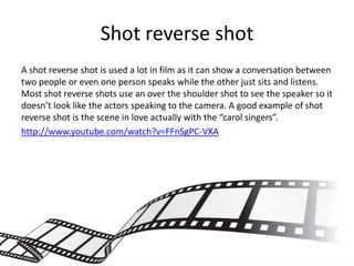 Shot reverse shot
A shot reverse shot is used a lot in film as it can show a conversation between
two people or even one person speaks while the other just sits and listens.
Most shot reverse shots use an over the shoulder shot to see the speaker so it
doesn’t look like the actors speaking to the camera. A good example of shot
reverse shot is the scene in love actually with the “carol singers”.
http://www.youtube.com/watch?v=FFnSgPC-VXA
 