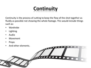 Continuity is the process of cutting to keep the flow of the shot together as
fluidly as possible not showing the whole footage. This would include things
such as:
• Wardrobe
• Lighting
• Audio
• Movement
• Props
• And other elements.
 