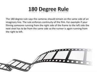 The 180 degree rule says the cameras should remain on the same side of an
imaginary line. The rule enforces continuity of the film. For example if your
filming someone running from the right side of the frame to the left side the
next shot has to be from the same side so the runner is again running from
the right to left.
 