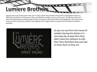 Auguste and Louis Lumière came from Lyon in France, where they worked in their father's photographic factory. In
1894, they saw Edison's kinetoscope in Paris, and decided to design a camera of their own. By February of the next
year they had produced a working model of their ciné camera, which they called a cinématographe. The machine was
in fact not only a camera but could be used, together with a magic lantern, to project the films which the brothers
had taken.



                                                                        As you can see from this movie of
                                                                        workers leaving the factory it is
                                                                        one long clip as back then they
                                                                        didn’t have the software to edit
                                                                        their films therefore they just had
                                                                        to leave them as they are.
 