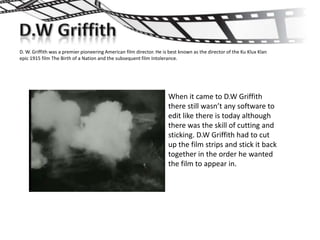 D. W. Griffith was a premier pioneering American film director. He is best known as the director of the Ku Klux Klan
epic 1915 film The Birth of a Nation and the subsequent film Intolerance.




                                                                     When it came to D.W Griffith
                                                                     there still wasn’t any software to
                                                                     edit like there is today although
                                                                     there was the skill of cutting and
                                                                     sticking. D.W Griffith had to cut
                                                                     up the film strips and stick it back
                                                                     together in the order he wanted
                                                                     the film to appear in.
 